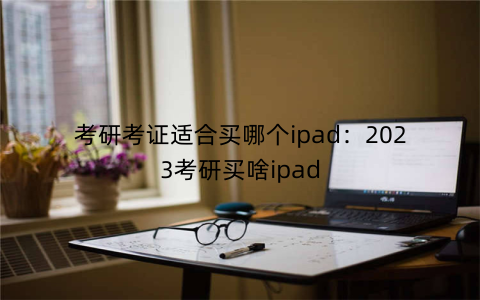 考研考证适合买哪个ipad:2023考研买啥ipad