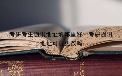考研考生通讯地址填哪里好：考研通讯地址可以更改吗
