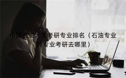 中国石油大学考研专业排名(石油专业跨专业考研去哪里)