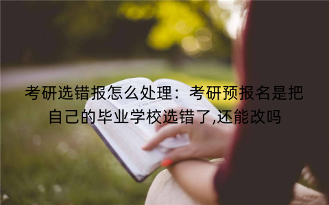 考研选错报怎么处理：考研预报名是把自己的毕业学校选错了,还能改吗