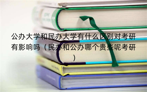 公办大学和民办大学有什么区别对考研有影响吗（民办和公办哪个贵些呢考研）