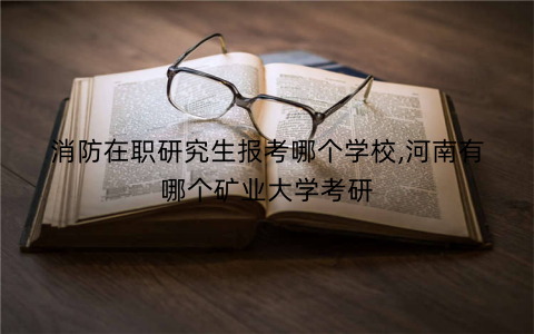 消防在职研究生报考哪个学校,河南有哪个矿业大学考研