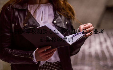 考研跨学校和跨专业哪个难:跨专业考研警校容易吗
