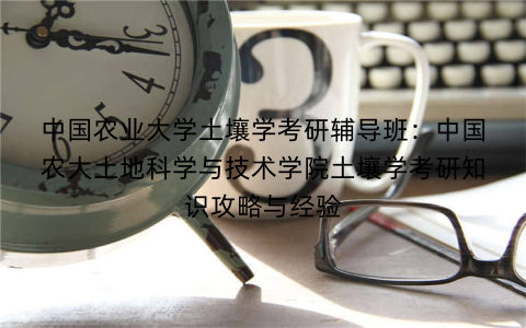 中国农业大学土壤学考研辅导班:中国农大土地科学与技术学院土壤学考研知识攻略与经验