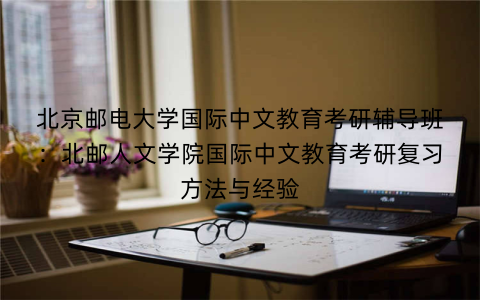 北京邮电大学国际中文教育考研辅导班：北邮人文学院国际中文教育考研复习方法与经验