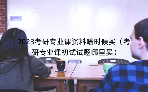 2023考研专业课资料啥时候买(考研专业课初试试题哪里买)
