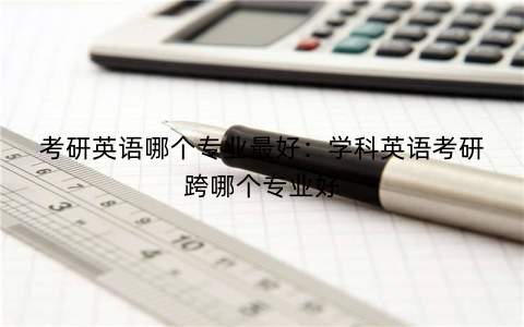 考研英语哪个专业最好:学科英语考研跨哪个专业好