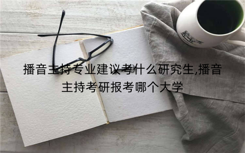 播音主持专业建议考什么研究生,播音主持考研报考哪个大学