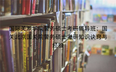 国际关系学院警务硕士考研辅导班：国关北京国关院警务硕士考研知识诀窍与经验