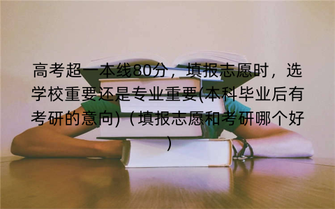 高考超一本线80分,填报志愿时,选学校重要还是专业重要(本科毕业后有考研的意向)(填报志愿和考研哪个好)