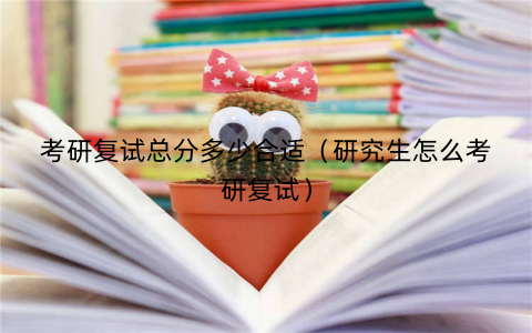 考研复试总分多少合适(研究生怎么考研复试)