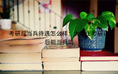 考研后当兵待遇怎么样：大学生考研以后能当兵吗
