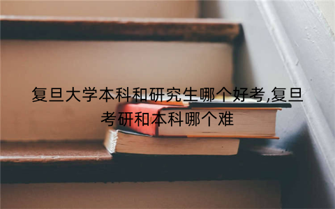 复旦大学本科和研究生哪个好考,复旦考研和本科哪个难