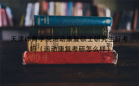 天津体育学院运动康复硕士研究生好考吗(运动康复考研怎么样)